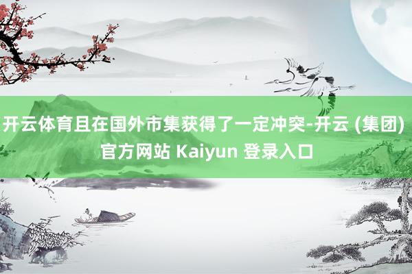 开云体育且在国外市集获得了一定冲突-开云 (集团) 官方网站 Kaiyun 登录入口