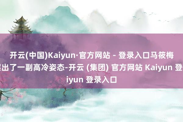 开云(中国)Kaiyun·官方网站 - 登录入口马筱梅都是摆出了一副高冷姿态-开云 (集团) 官方网站 Kaiyun 登录入口