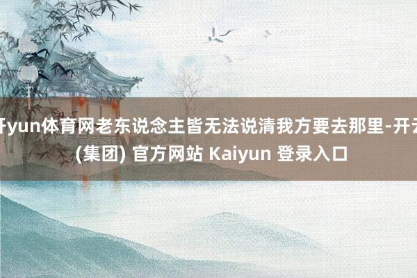 开yun体育网老东说念主皆无法说清我方要去那里-开云 (集团) 官方网站 Kaiyun 登录入口