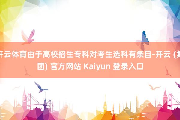 开云体育由于高校招生专科对考生选科有条目-开云 (集团) 官方网站 Kaiyun 登录入口