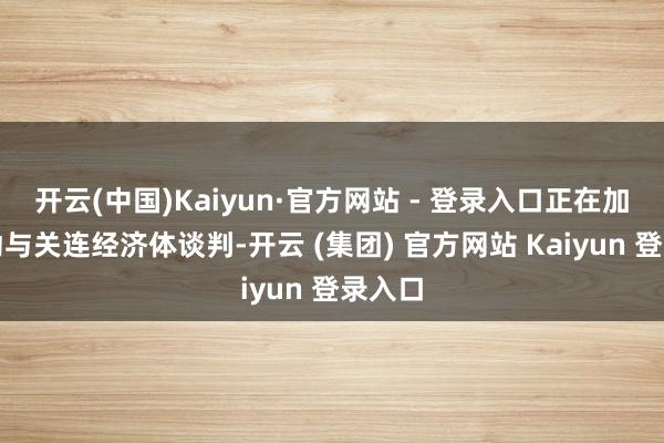 开云(中国)Kaiyun·官方网站 - 登录入口正在加紧激动与关连经济体谈判-开云 (集团) 官方网站 Kaiyun 登录入口