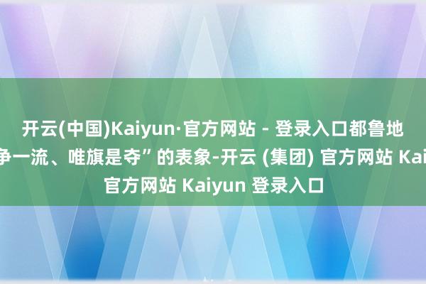 开云(中国)Kaiyun·官方网站 - 登录入口都鲁地面上一片“事争一流、唯旗是夺”的表象-开云 (集团) 官方网站 Kaiyun 登录入口