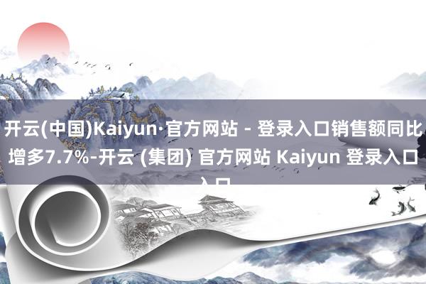 开云(中国)Kaiyun·官方网站 - 登录入口销售额同比增多7.7%-开云 (集团) 官方网站 Kaiyun 登录入口