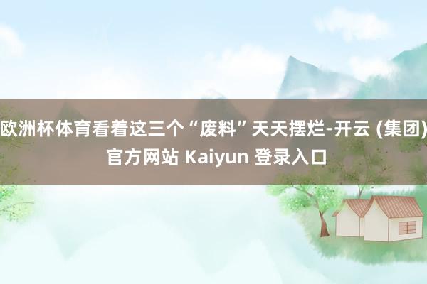 欧洲杯体育看着这三个“废料”天天摆烂-开云 (集团) 官方网站 Kaiyun 登录入口