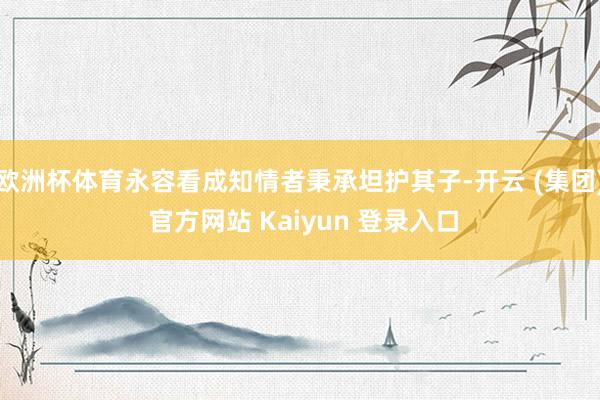 欧洲杯体育永容看成知情者秉承坦护其子-开云 (集团) 官方网站 Kaiyun 登录入口