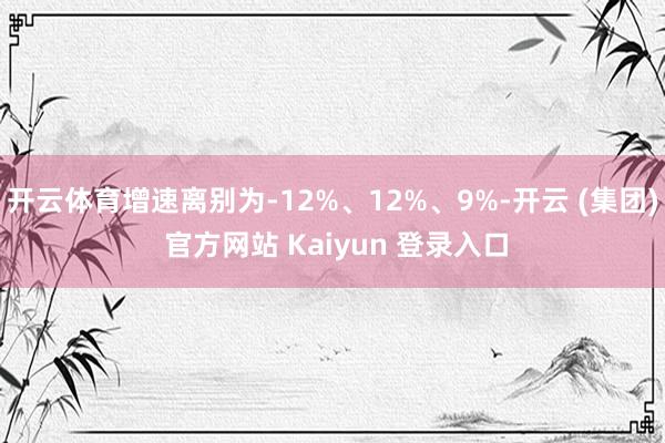 开云体育增速离别为-12%、12%、9%-开云 (集团) 官方网站 Kaiyun 登录入口