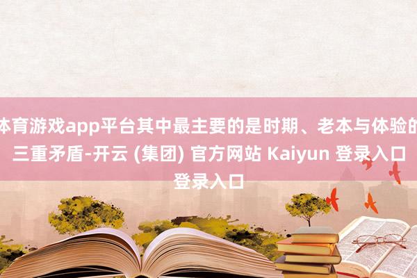 体育游戏app平台其中最主要的是时期、老本与体验的三重矛盾-开云 (集团) 官方网站 Kaiyun 登录入口