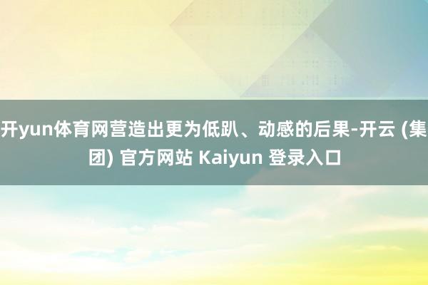 开yun体育网营造出更为低趴、动感的后果-开云 (集团) 官方网站 Kaiyun 登录入口