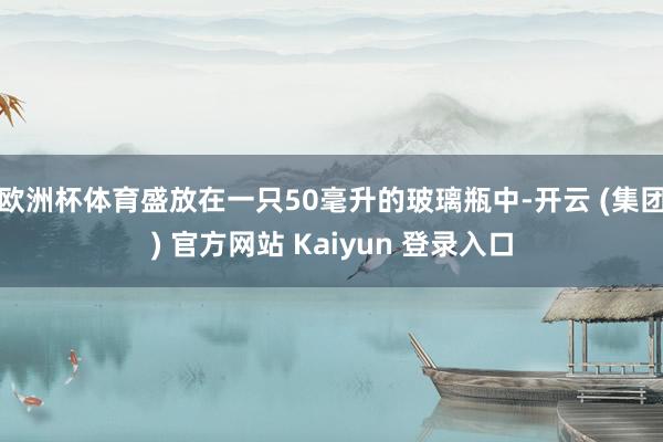 欧洲杯体育盛放在一只50毫升的玻璃瓶中-开云 (集团) 官方网站 Kaiyun 登录入口