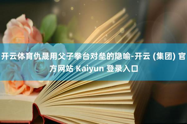开云体育仇晟用父子拳台对垒的隐喻-开云 (集团) 官方网站 Kaiyun 登录入口