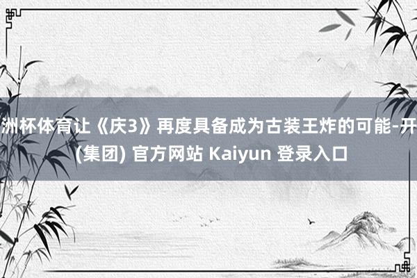 欧洲杯体育让《庆3》再度具备成为古装王炸的可能-开云 (集团) 官方网站 Kaiyun 登录入口