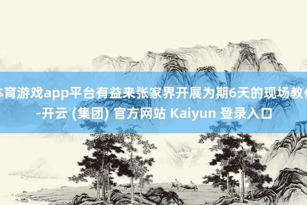 体育游戏app平台有益来张家界开展为期6天的现场教化-开云 (集团) 官方网站 Kaiyun 登录入口