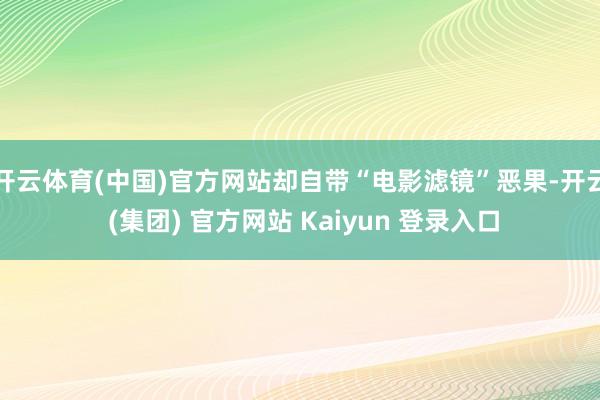 开云体育(中国)官方网站却自带“电影滤镜”恶果-开云 (集团) 官方网站 Kaiyun 登录入口