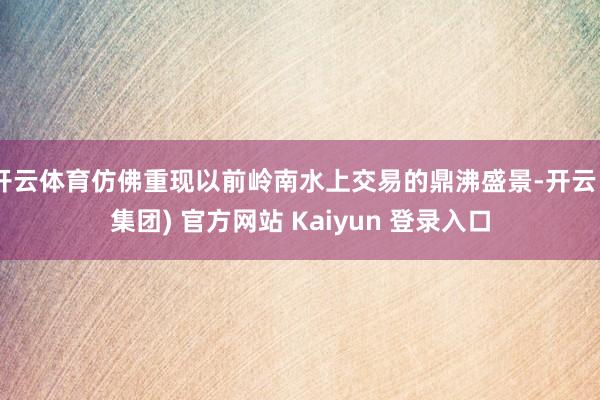 开云体育仿佛重现以前岭南水上交易的鼎沸盛景-开云 (集团) 官方网站 Kaiyun 登录入口