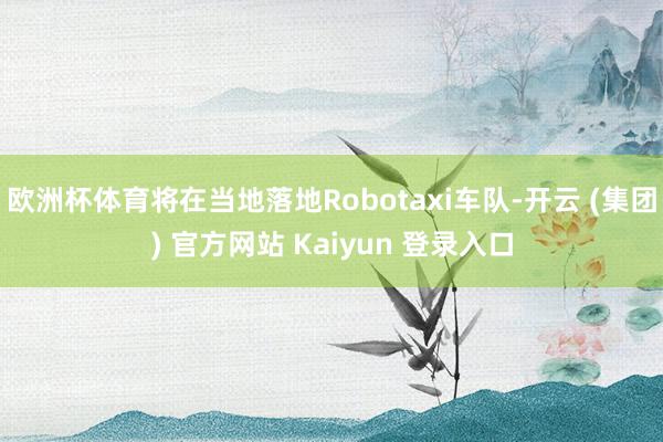 欧洲杯体育将在当地落地Robotaxi车队-开云 (集团) 官方网站 Kaiyun 登录入口