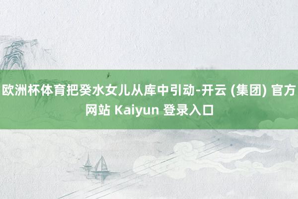 欧洲杯体育把癸水女儿从库中引动-开云 (集团) 官方网站 Kaiyun 登录入口