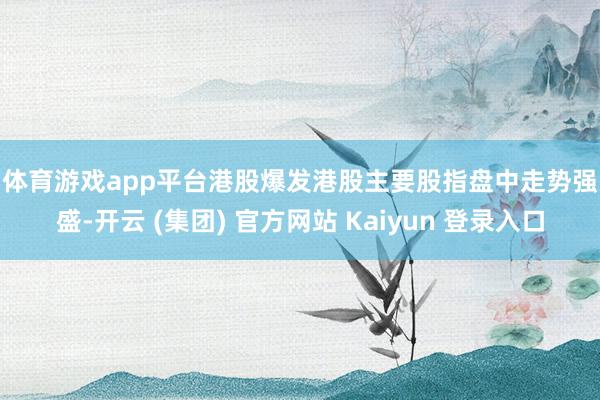 体育游戏app平台　　港股爆发　　港股主要股指盘中走势强盛-开云 (集团) 官方网站 Kaiyun 登录入口