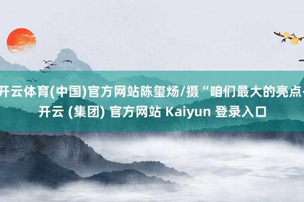 开云体育(中国)官方网站陈玺炀/摄“咱们最大的亮点-开云 (集团) 官方网站 Kaiyun 登录入口