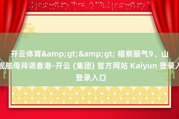 开云体育&gt;&gt; 稽察服气9、山东舰航母拜谒香港-开云 (集团) 官方网站 Kaiyun 登录入口