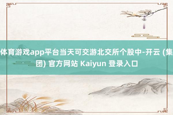 体育游戏app平台当天可交游北交所个股中-开云 (集团) 官方网站 Kaiyun 登录入口