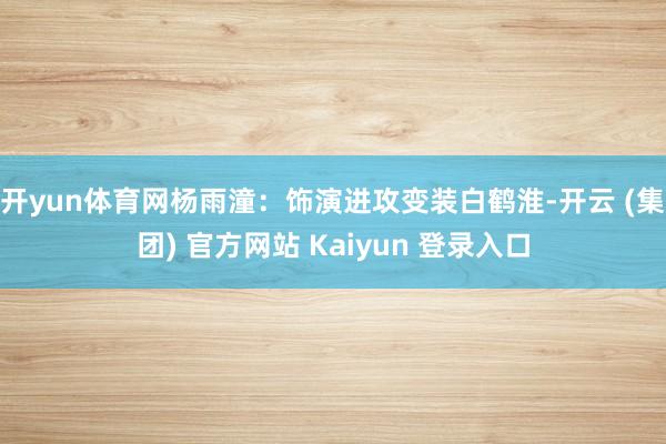 开yun体育网杨雨潼：饰演进攻变装白鹤淮-开云 (集团) 官方网站 Kaiyun 登录入口