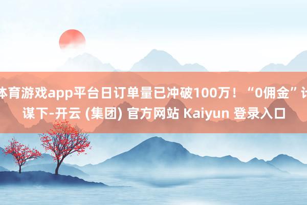 体育游戏app平台日订单量已冲破100万！“0佣金”计谋下-开云 (集团) 官方网站 Kaiyun 登录入口