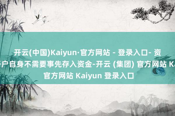 开云(中国)Kaiyun·官方网站 - 登录入口- 资金准备：天然开户自身不需要事先存入资金-开云 (集团) 官方网站 Kaiyun 登录入口