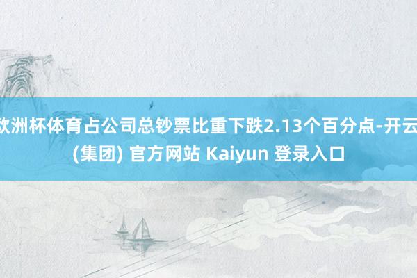 欧洲杯体育占公司总钞票比重下跌2.13个百分点-开云 (集团) 官方网站 Kaiyun 登录入口