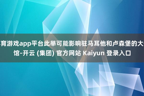 体育游戏app平台此举可能影响驻马耳他和卢森堡的大使馆-开云 (集团) 官方网站 Kaiyun 登录入口