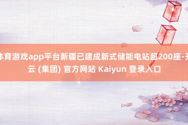 体育游戏app平台新疆已建成新式储能电站超200座-开云 (集团) 官方网站 Kaiyun 登录入口