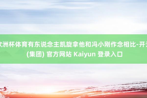 欧洲杯体育有东说念主凯旋拿他和冯小刚作念相比-开云 (集团) 官方网站 Kaiyun 登录入口