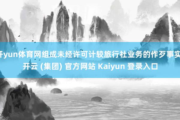 开yun体育网组成未经许可计较旅行社业务的作歹事实-开云 (集团) 官方网站 Kaiyun 登录入口