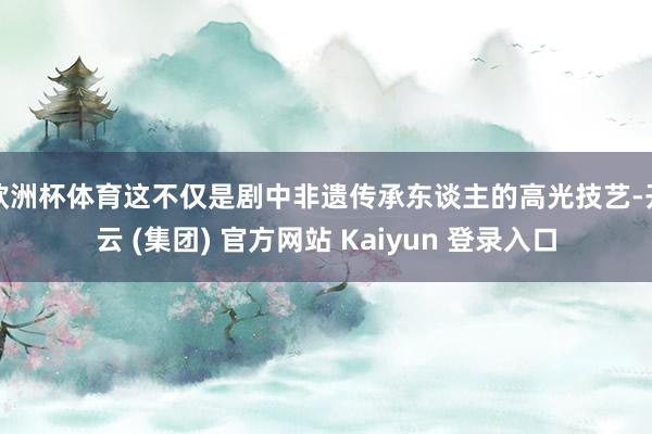 欧洲杯体育这不仅是剧中非遗传承东谈主的高光技艺-开云 (集团) 官方网站 Kaiyun 登录入口