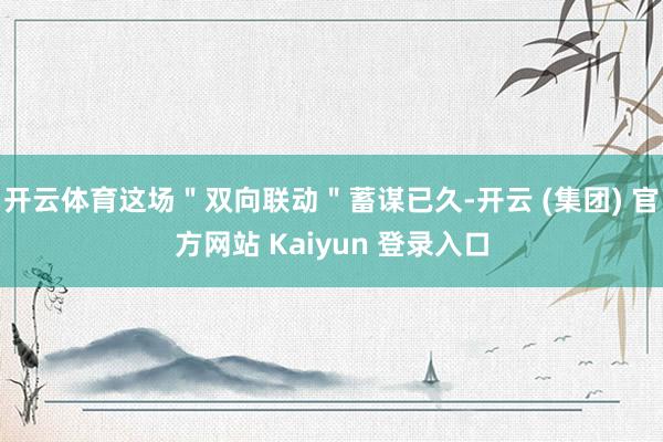 开云体育这场＂双向联动＂蓄谋已久-开云 (集团) 官方网站 Kaiyun 登录入口