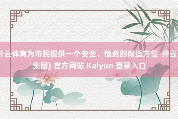 开云体育为市民提供一个安全、惬意的闲适方位-开云 (集团) 官方网站 Kaiyun 登录入口