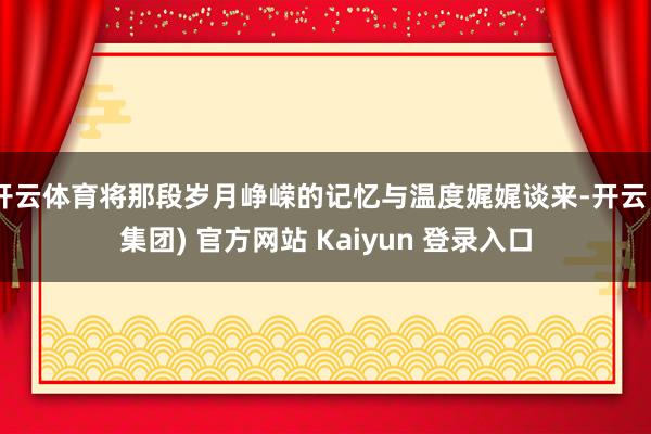 开云体育将那段岁月峥嵘的记忆与温度娓娓谈来-开云 (集团) 官方网站 Kaiyun 登录入口