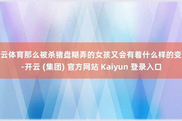 开云体育那么被杀猪盘糊弄的女孩又会有着什么样的变化-开云 (集团) 官方网站 Kaiyun 登录入口