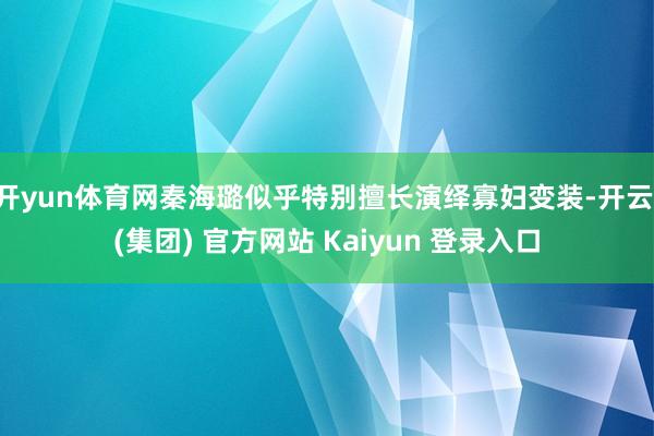 开yun体育网秦海璐似乎特别擅长演绎寡妇变装-开云 (集团) 官方网站 Kaiyun 登录入口
