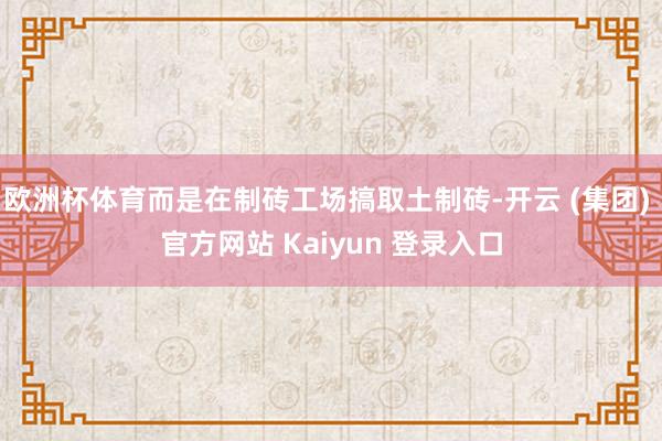 欧洲杯体育而是在制砖工场搞取土制砖-开云 (集团) 官方网站 Kaiyun 登录入口