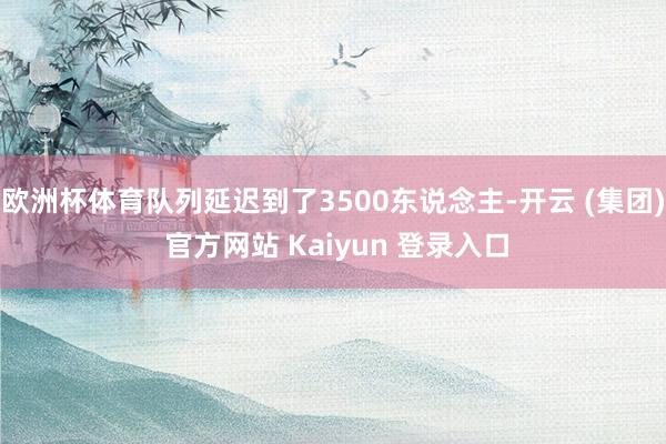 欧洲杯体育队列延迟到了3500东说念主-开云 (集团) 官方网站 Kaiyun 登录入口