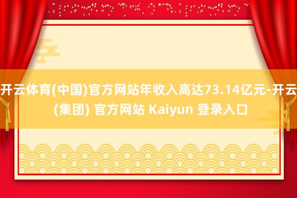 开云体育(中国)官方网站年收入高达73.14亿元-开云 (集团) 官方网站 Kaiyun 登录入口