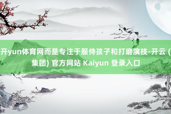 开yun体育网而是专注于服侍孩子和打磨演技-开云 (集团) 官方网站 Kaiyun 登录入口