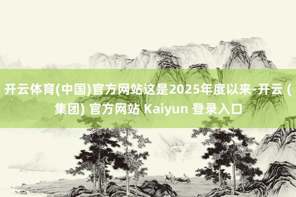 开云体育(中国)官方网站这是2025年度以来-开云 (集团) 官方网站 Kaiyun 登录入口