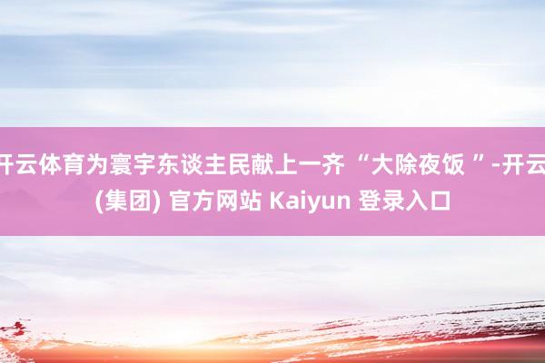 开云体育为寰宇东谈主民献上一齐 “大除夜饭 ”-开云 (集团) 官方网站 Kaiyun 登录入口