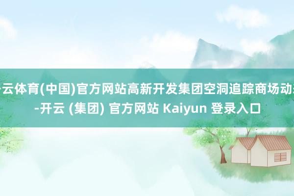 开云体育(中国)官方网站高新开发集团空洞追踪商场动态-开云 (集团) 官方网站 Kaiyun 登录入口