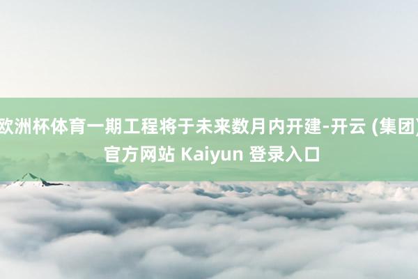 欧洲杯体育一期工程将于未来数月内开建-开云 (集团) 官方网站 Kaiyun 登录入口