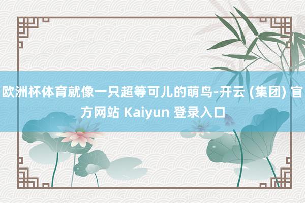 欧洲杯体育就像一只超等可儿的萌鸟-开云 (集团) 官方网站 Kaiyun 登录入口