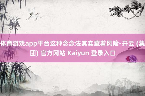 体育游戏app平台这种念念法其实藏着风险-开云 (集团) 官方网站 Kaiyun 登录入口