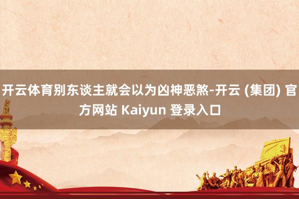 开云体育别东谈主就会以为凶神恶煞-开云 (集团) 官方网站 Kaiyun 登录入口
