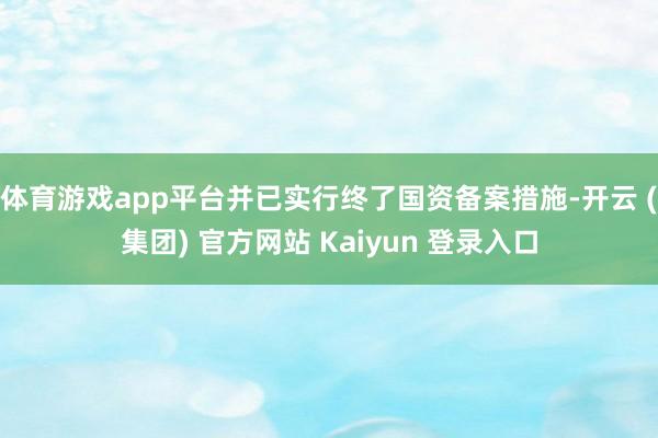 体育游戏app平台并已实行终了国资备案措施-开云 (集团) 官方网站 Kaiyun 登录入口